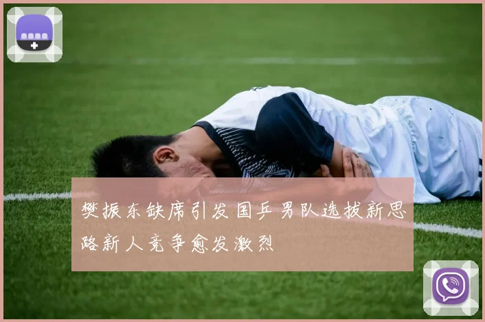 樊振东缺席引发国乒男队选拔新思路新人竞争愈发激烈