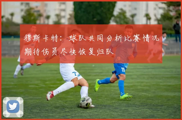 穆斯卡特：球队共同分析比赛情况期待伤员尽快恢复归队