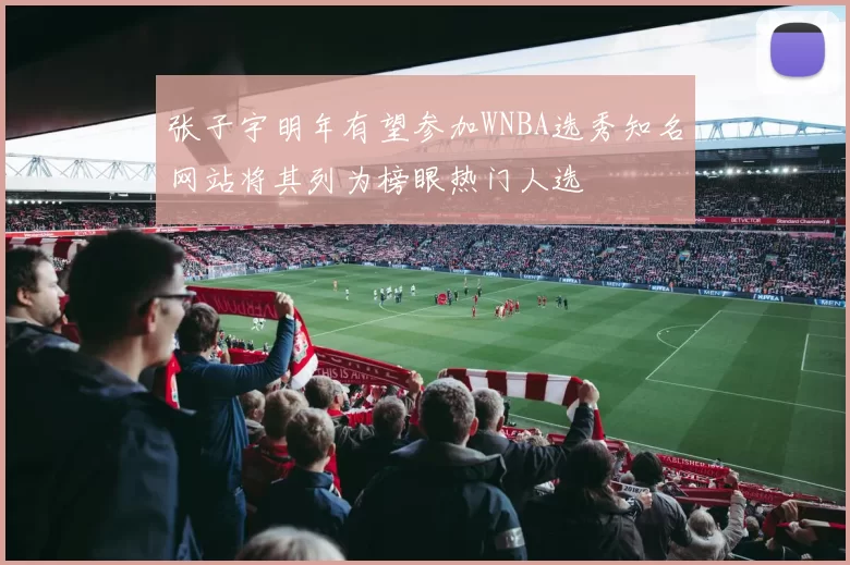 张子宇明年有望参加WNBA选秀知名网站将其列为榜眼热门人选