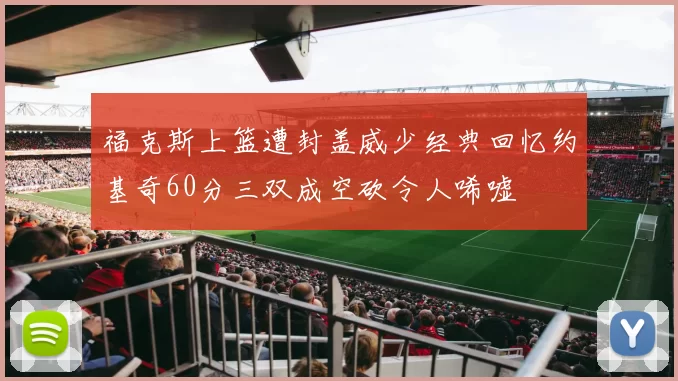 福克斯上篮遭封盖威少经典回忆约基奇60分三双成空砍令人唏嘘