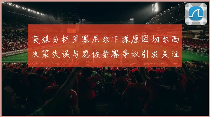 英媒分析罗塞尼尔下课原因切尔西决策失误与恩佐禁赛争议引发关注