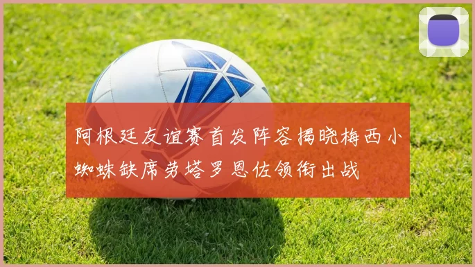 阿根廷友谊赛首发阵容揭晓梅西小蜘蛛缺席劳塔罗恩佐领衔出战