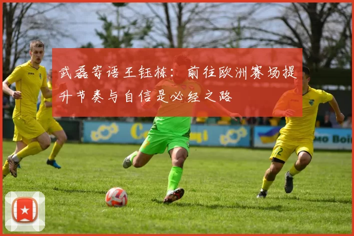 武磊寄语王钰栋：前往欧洲赛场提升节奏与自信是必经之路