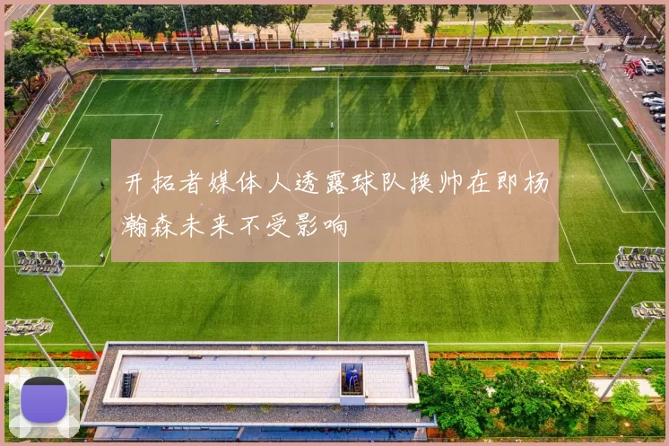 开拓者媒体人透露球队换帅在即杨瀚森未来不受影响