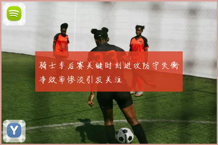骑士季后赛关键时刻进攻防守失衡净效率惨淡引发关注