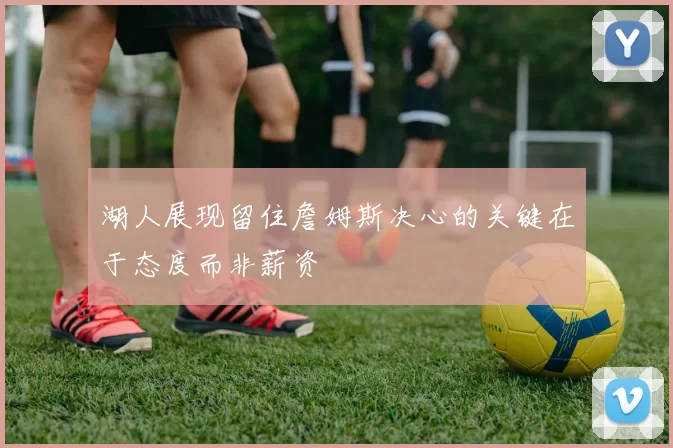 湖人展现留住詹姆斯决心的关键在于态度而非薪资