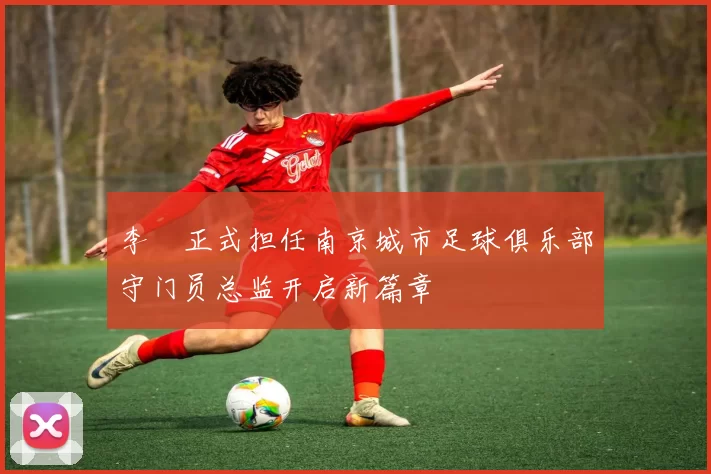 李勣正式担任南京城市足球俱乐部守门员总监开启新篇章