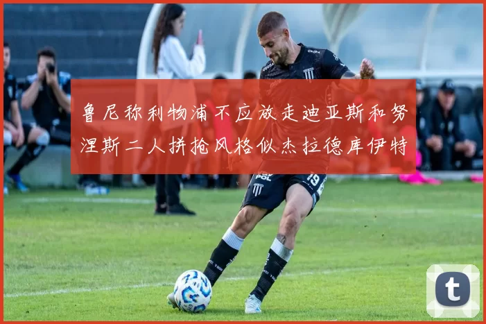 鲁尼称利物浦不应放走迪亚斯和努涅斯二人拼抢风格似杰拉德库伊特