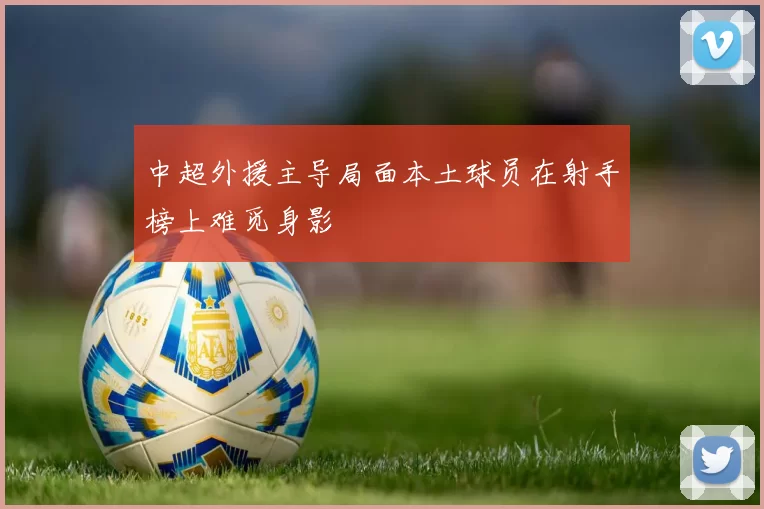 中超外援主导局面本土球员在射手榜上难觅身影