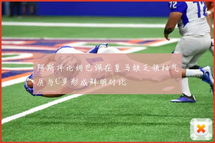 阿斯评论姆巴佩在皇马缺乏领袖气质与C罗形成鲜明对比