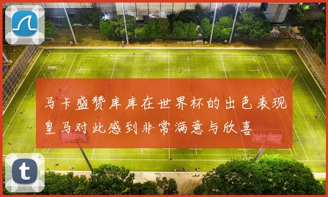 马卡盛赞库库在世界杯的出色表现皇马对此感到非常满意与欣喜