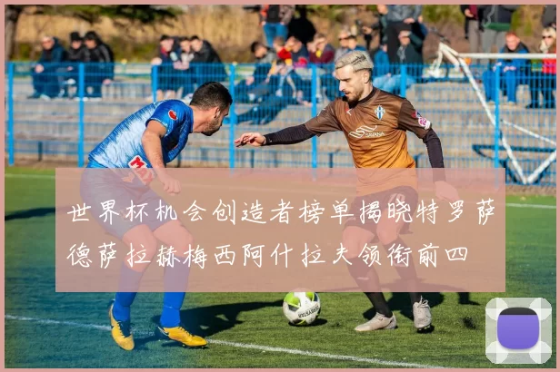 世界杯机会创造者榜单揭晓特罗萨德萨拉赫梅西阿什拉夫领衔前四
