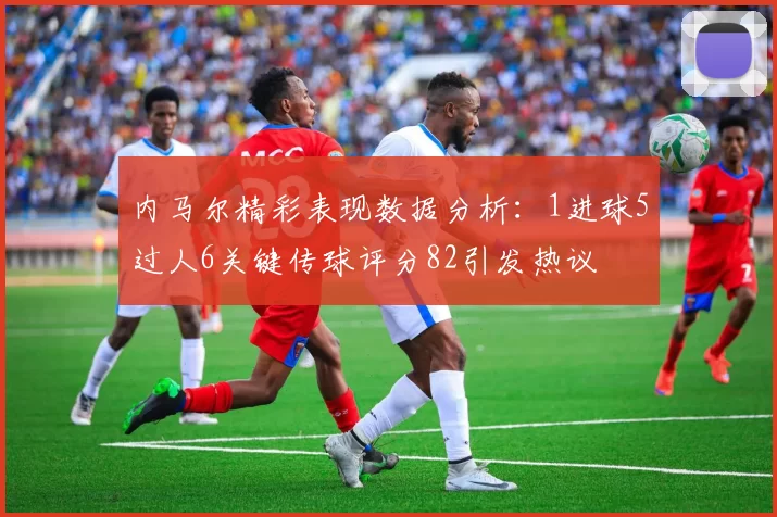 内马尔精彩表现数据分析：1进球5过人6关键传球评分82引发热议