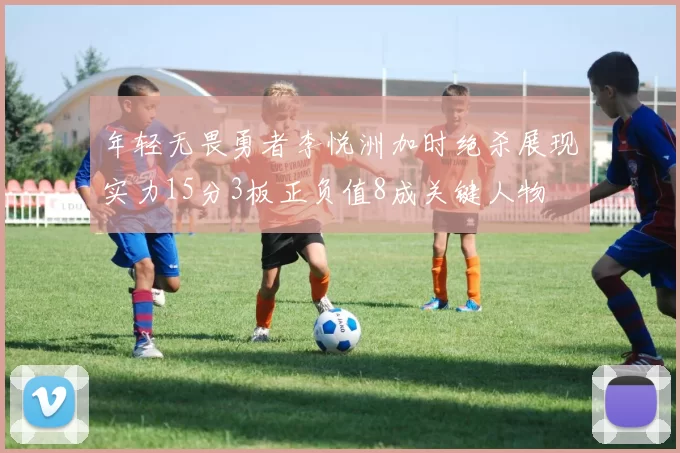 年轻无畏勇者李悦洲加时绝杀展现实力15分3板正负值8成关键人物