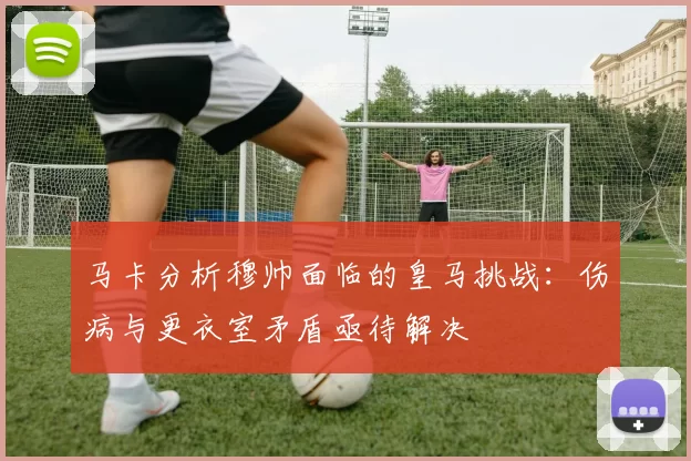 马卡分析穆帅面临的皇马挑战：伤病与更衣室矛盾亟待解决