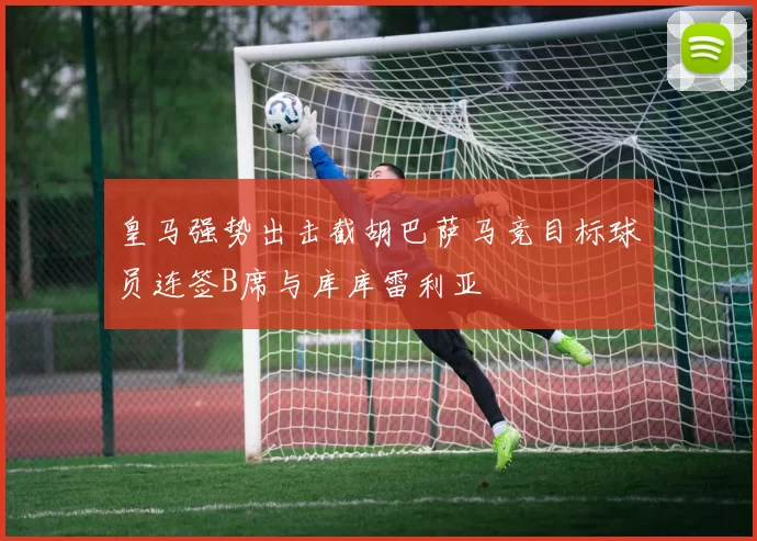 皇马强势出击截胡巴萨马竞目标球员连签B席与库库雷利亚