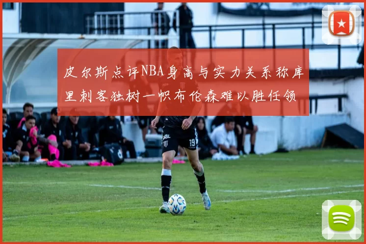 皮尔斯点评NBA身高与实力关系称库里刺客独树一帜布伦森难以胜任领袖角色