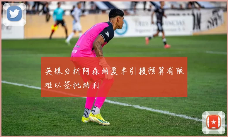 英媒分析阿森纳夏季引援预算有限难以签托纳利