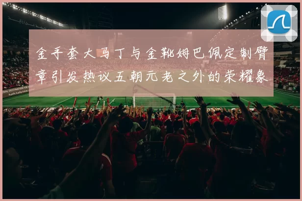 金手套大马丁与金靴姆巴佩定制臂章引发热议五朝元老之外的荣耀象征