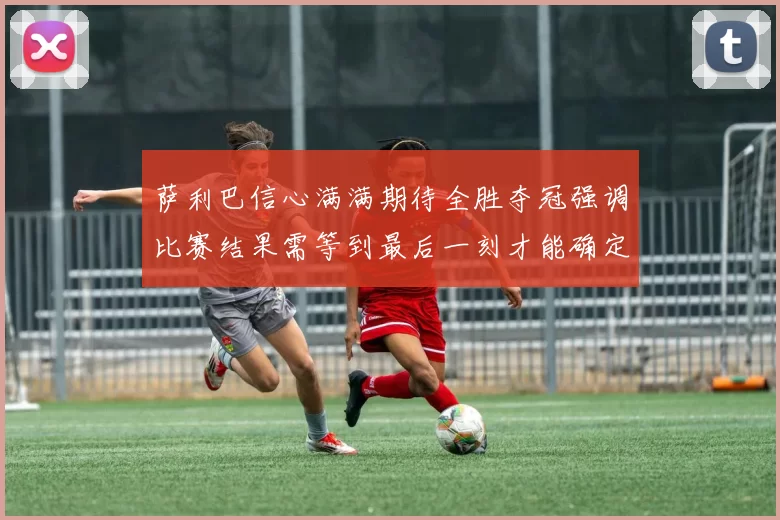萨利巴信心满满期待全胜夺冠强调比赛结果需等到最后一刻才能确定